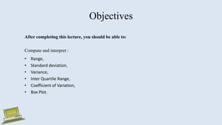 Objectives
After completing this lecture, you should be able to:
Compute and interpret :
• Range,
• Standard deviation,
• Variance,
• Inter Quartile Range,
• Coefficient of Variation,
• Box Plot.
 