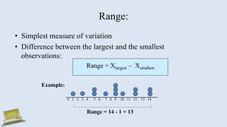 Range:
• Simplest measure of variation
• Difference between the largest and the smallest
observations:
Range = Xlargest – Xsmallest
0 1 2 3 4 5 6 7 8 9 10 11 12 13 14
Range = 14 - 1 = 13
Example:
 
