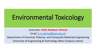Environmental Toxicology
Instructor: Hafiz Mudaser Ahmad
Email: h.m.ahmad@uet.edu.pk
Department of Chemical, Polymer, and Composite Materials Engineering
University of Engineering & Technology (New Campus) Lahore
 