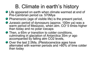 B. Climate in earth’s history
Life appeared on earth when climate warmed at end of
Pre-Cambrian period ca. 570Mya
Phanerozoic (age of visible life) is the present period,
Jurassic period of dynosaurs (approx. 100m ya) was a
warm period of Mesozoic, when atm. CO2
5 times higher
than today and no polar icecaps
Then, a 65m yr transition to colder conditions,
culminating in glaciation of Antarctica 35m yr ago
accompanied by falling atm CO2 levels,
Over the last 2.5Ma, (Pleistocene)ice ages have
alternated with warmer periods and >80% of time colder
than today
 