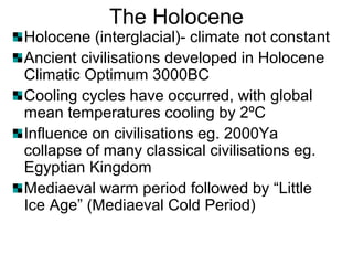 The Holocene
Holocene (interglacial)- climate not constant
Ancient civilisations developed in Holocene
Climatic Optimum 3000BC
Cooling cycles have occurred, with global
mean temperatures cooling by 2ºC
Influence on civilisations eg. 2000Ya
collapse of many classical civilisations eg.
Egyptian Kingdom
Mediaeval warm period followed by “Little
Ice Age” (Mediaeval Cold Period)
 