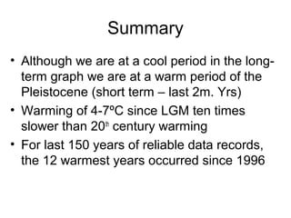Summary
• Although we are at a cool period in the long-
term graph we are at a warm period of the
Pleistocene (short term – last 2m. Yrs)
• Warming of 4-7ºC since LGM ten times
slower than 20th
century warming
• For last 150 years of reliable data records,
the 12 warmest years occurred since 1996
 