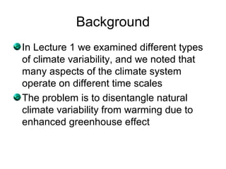 Background
In Lecture 1 we examined different types
of climate variability, and we noted that
many aspects of the climate system
operate on different time scales
The problem is to disentangle natural
climate variability from warming due to
enhanced greenhouse effect
 