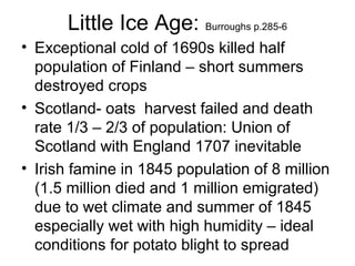 Little Ice Age: Burroughs p.285-6
• Exceptional cold of 1690s killed half
population of Finland – short summers
destroyed crops
• Scotland- oats harvest failed and death
rate 1/3 – 2/3 of population: Union of
Scotland with England 1707 inevitable
• Irish famine in 1845 population of 8 million
(1.5 million died and 1 million emigrated)
due to wet climate and summer of 1845
especially wet with high humidity – ideal
conditions for potato blight to spread
 