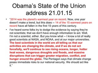 Obama’s State of the Union
address 21.01.15
• “2014 was the planet's warmest year on record. Now, one year
doesn't make a trend, but this does -- 14 of the 15 warmest years on
record have all fallen in the first 15 years of this century.
• I've heard some folks try to dodge the evidence by saying they're
not scientists; that we don't have enough information to act. Well,
I'm not a scientist, either. But you know what -- I know a lot of really
good scientists at NASA, and NOAA, and at our major universities.
The best scientists in the world are all telling us that our
activities are changing the climate, and if we do not act
forcefully, we'll continue to see rising oceans, longer, hotter
heat waves, dangerous droughts and floods, and massive
disruptions that can trigger greater migration, conflict, and
hunger around the globe. The Pentagon says that climate change
poses immediate risks to our national security. We should act like
it.”
 