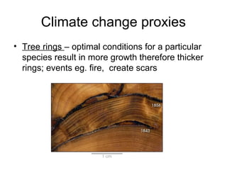 Climate change proxies
• Tree rings – optimal conditions for a particular
species result in more growth therefore thicker
rings; events eg. fire, create scars
 