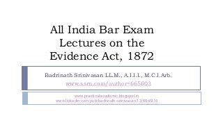 All India Bar Exam
Lectures on the
Evidence Act, 1872
Badrinath Srinivasan LL.M., A.I.I.I., M.C.I.Arb.
www.ssrn.com/author=665603
www.practicalacademic.blogspot.in
www.linkedin.com/pub/badrinath-srinivasan/13/604/916
 