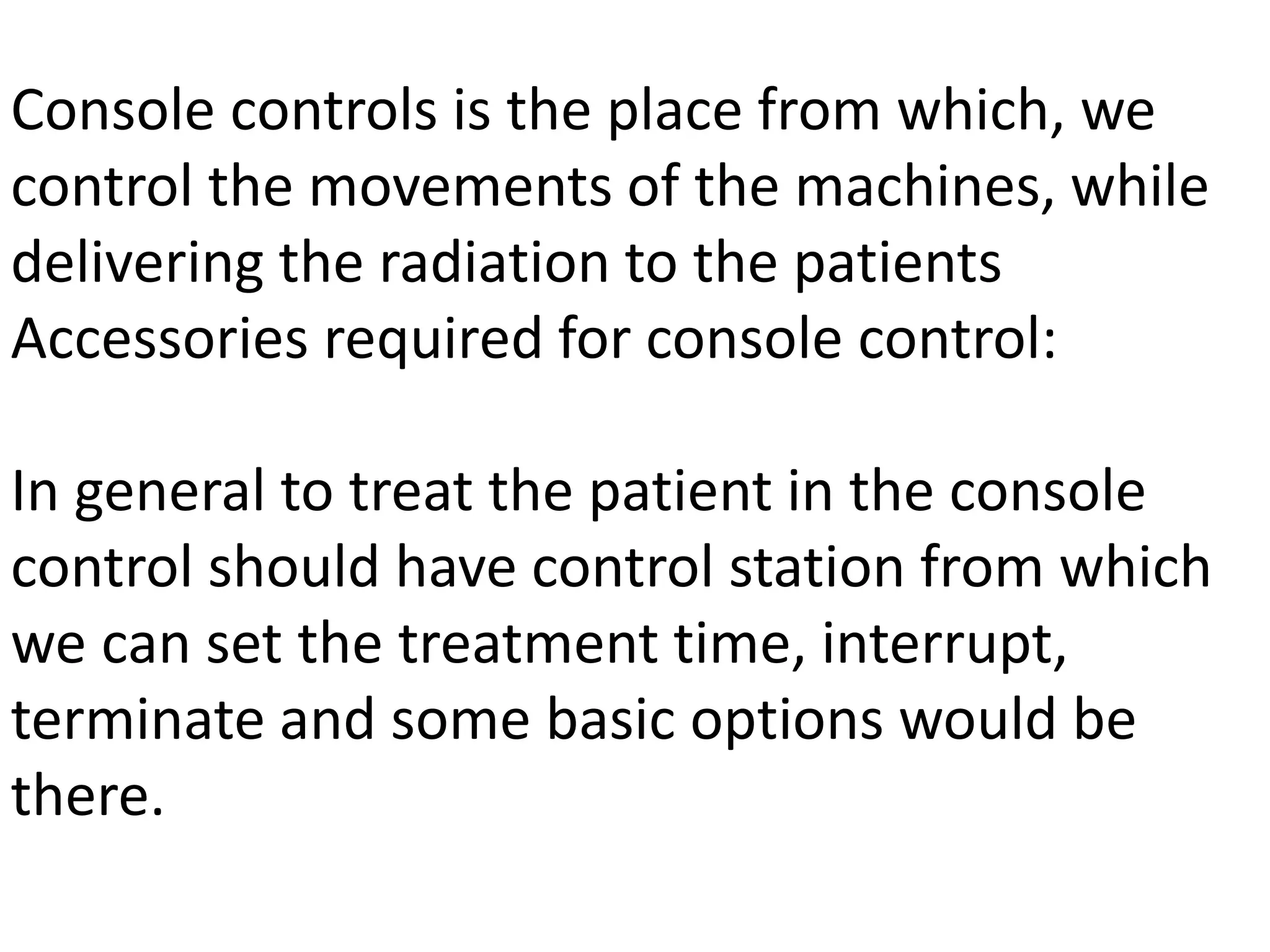 Console controls is the place from which, we
control the movements of the machines, while
delivering the radiation to the patients
Accessories required for console control:
In general to treat the patient in the console
control should have control station from which
we can set the treatment time, interrupt,
terminate and some basic options would be
there.
 