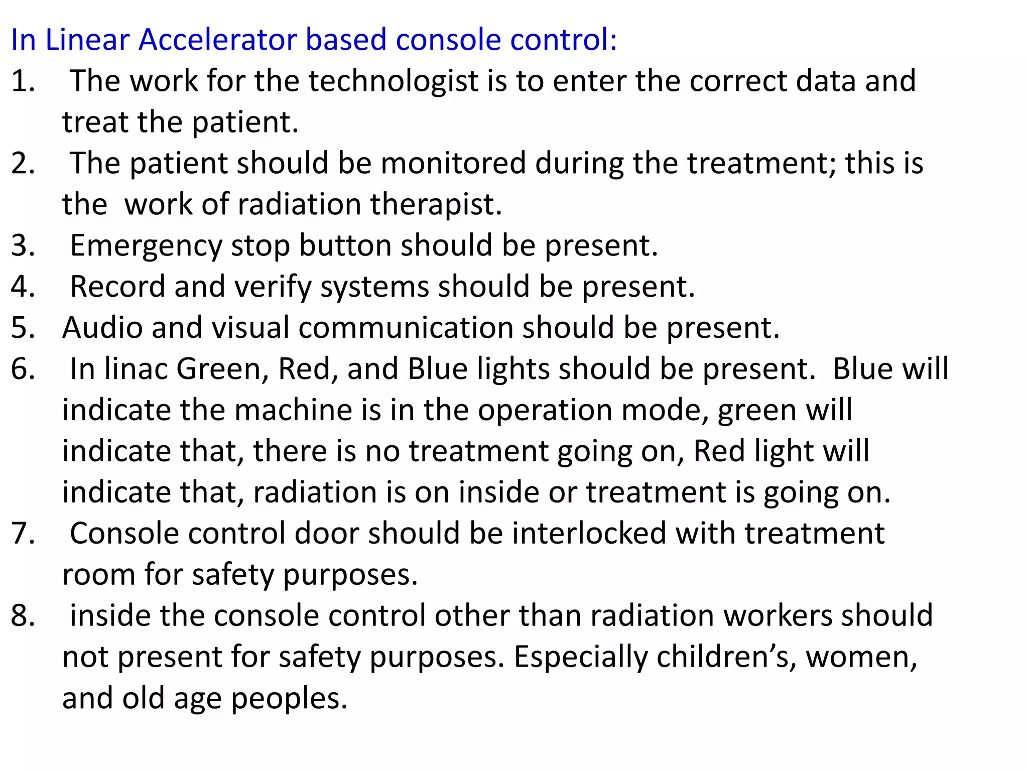 In Linear Accelerator based console control:
1. The work for the technologist is to enter the correct data and
treat the patient.
2. The patient should be monitored during the treatment; this is
the work of radiation therapist.
3. Emergency stop button should be present.
4. Record and verify systems should be present.
5. Audio and visual communication should be present.
6. In linac Green, Red, and Blue lights should be present. Blue will
indicate the machine is in the operation mode, green will
indicate that, there is no treatment going on, Red light will
indicate that, radiation is on inside or treatment is going on.
7. Console control door should be interlocked with treatment
room for safety purposes.
8. inside the console control other than radiation workers should
not present for safety purposes. Especially children’s, women,
and old age peoples.
 