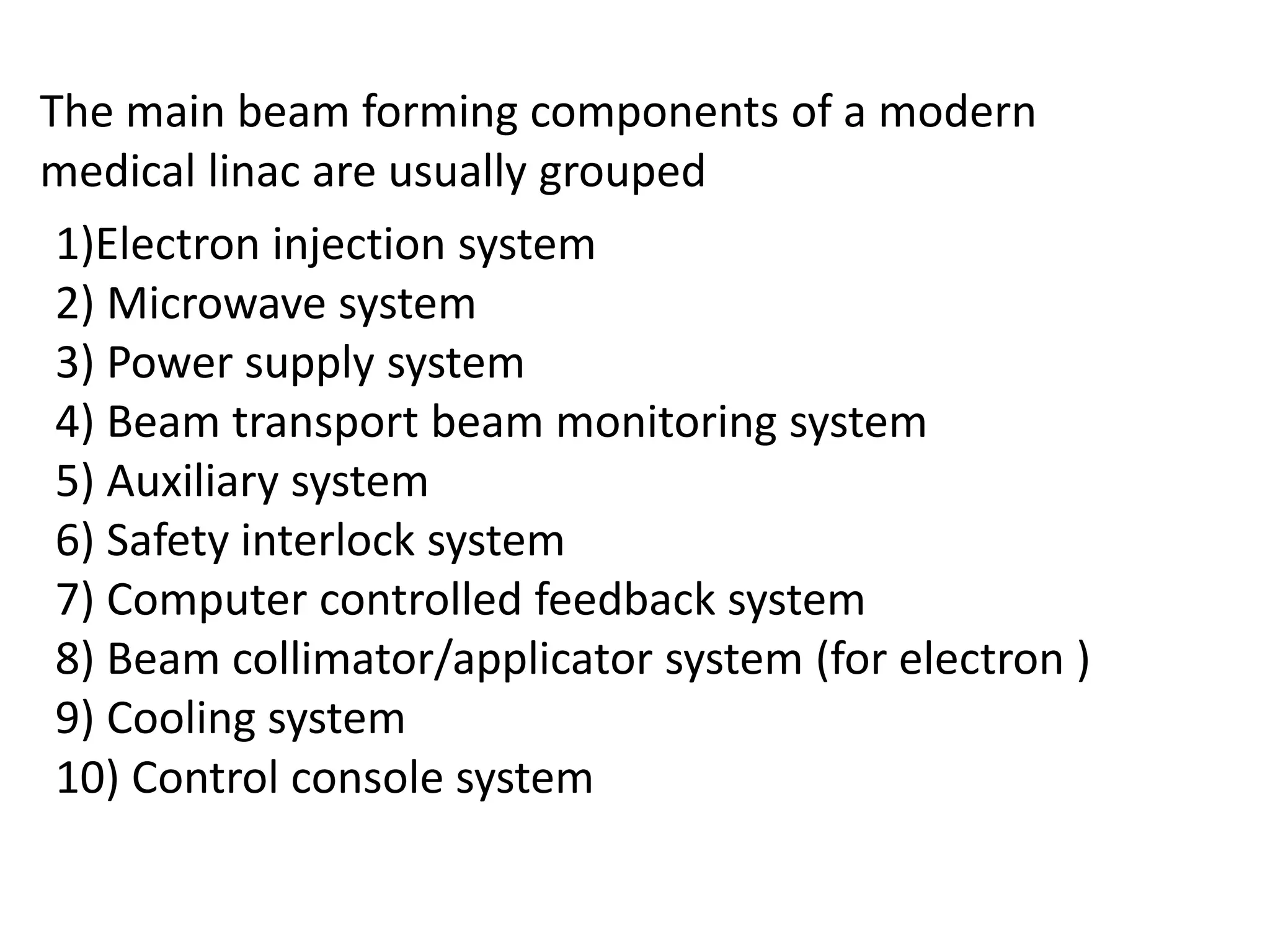 The main beam forming components of a modern
medical linac are usually grouped
1)Electron injection system
2) Microwave system
3) Power supply system
4) Beam transport beam monitoring system
5) Auxiliary system
6) Safety interlock system
7) Computer controlled feedback system
8) Beam collimator/applicator system (for electron )
9) Cooling system
10) Control console system
 