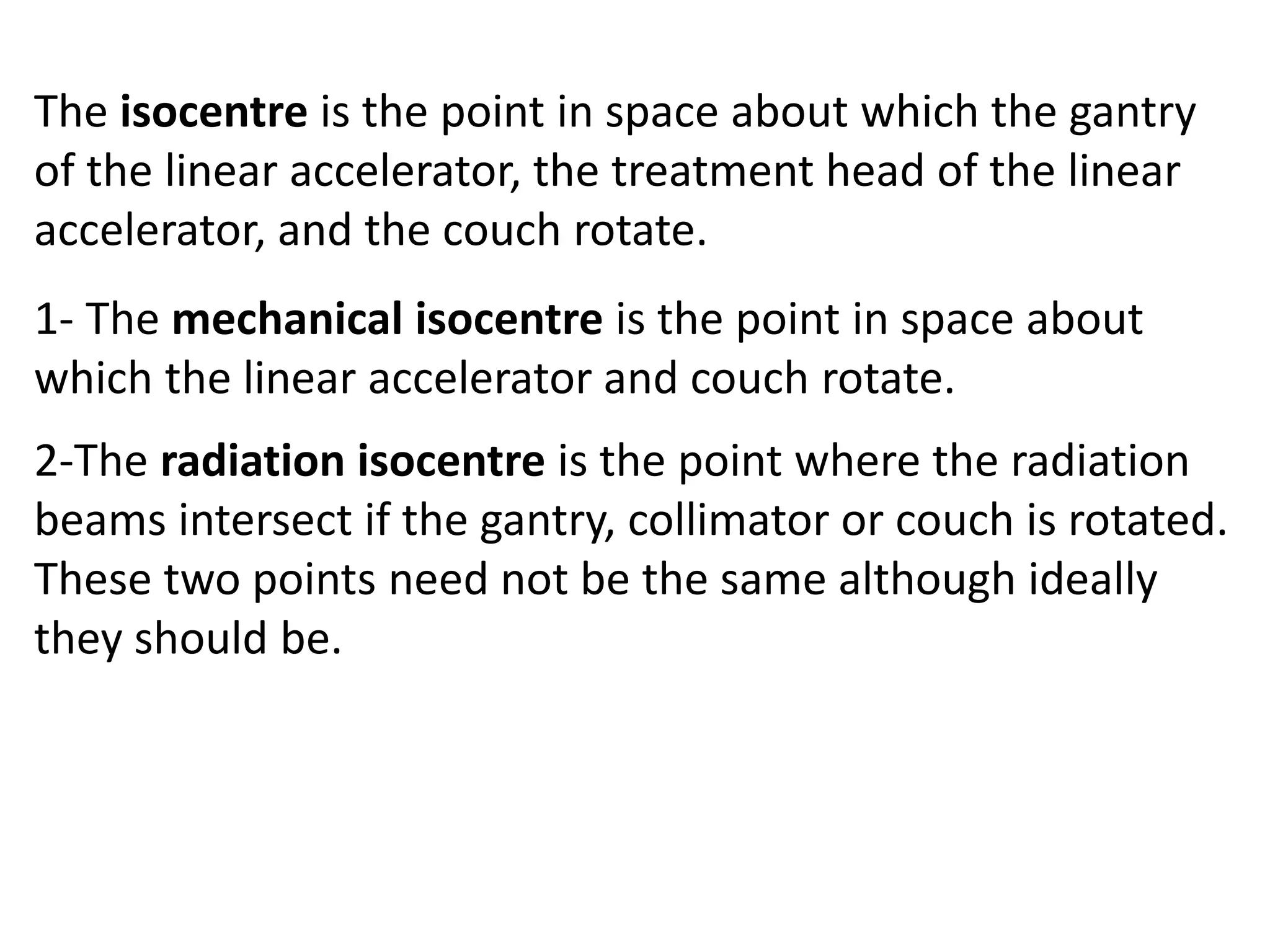 The isocentre is the point in space about which the gantry
of the linear accelerator, the treatment head of the linear
accelerator, and the couch rotate.
1- The mechanical isocentre is the point in space about
which the linear accelerator and couch rotate.
2-The radiation isocentre is the point where the radiation
beams intersect if the gantry, collimator or couch is rotated.
These two points need not be the same although ideally
they should be.
 