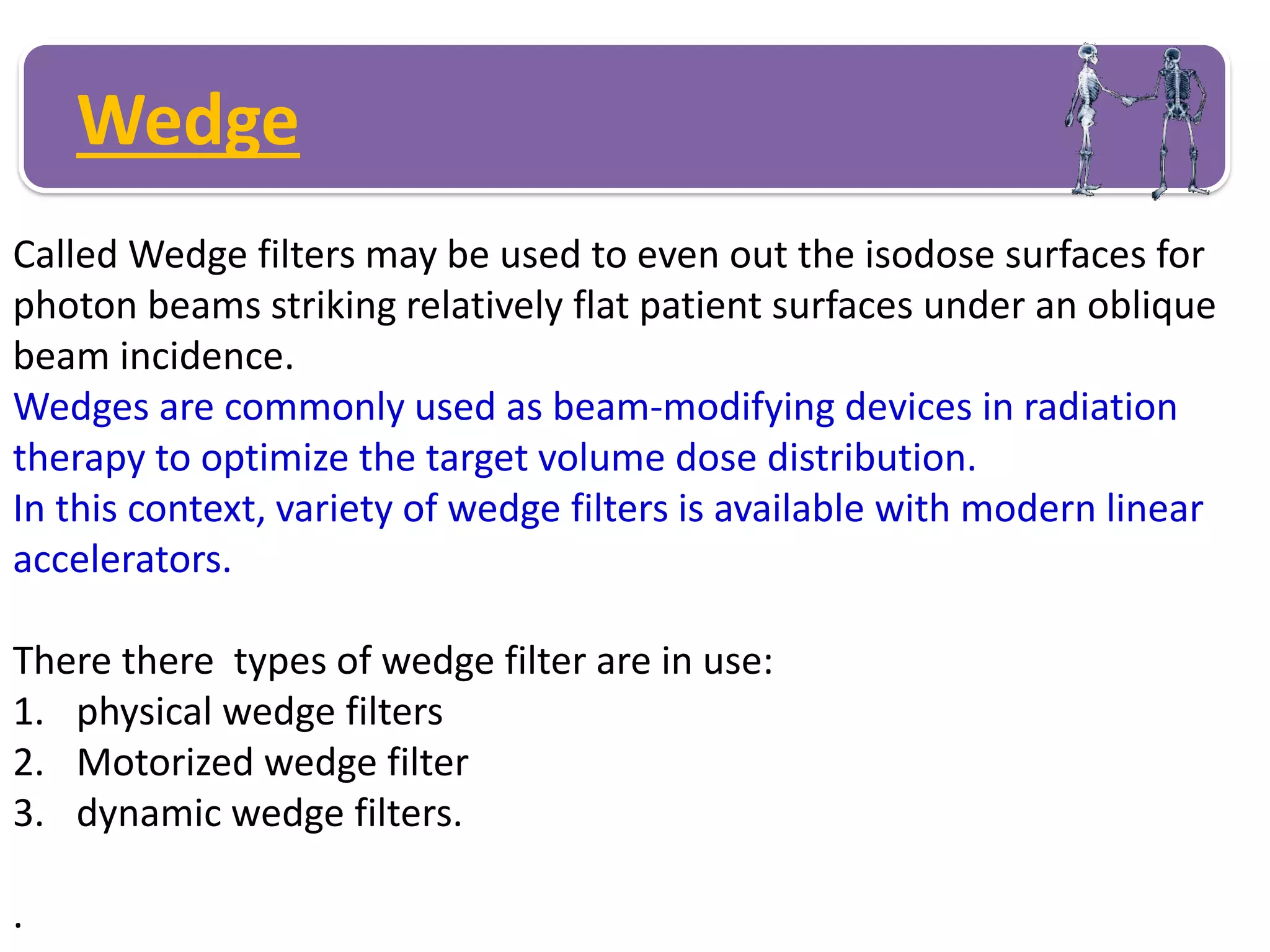 Wedge
Called Wedge filters may be used to even out the isodose surfaces for
photon beams striking relatively flat patient surfaces under an oblique
beam incidence.
Wedges are commonly used as beam-modifying devices in radiation
therapy to optimize the target volume dose distribution.
In this context, variety of wedge filters is available with modern linear
accelerators.
There there types of wedge filter are in use:
1. physical wedge filters
2. Motorized wedge filter
3. dynamic wedge filters.
.
 