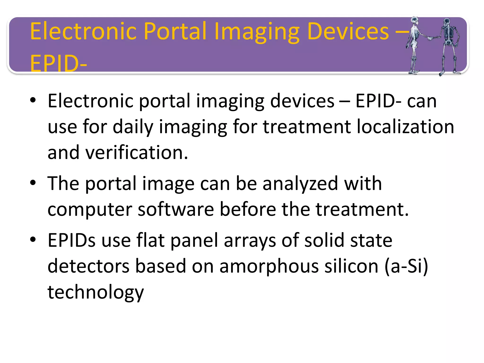 Electronic Portal Imaging Devices –
EPID-
• Electronic portal imaging devices – EPID- can
use for daily imaging for treatment localization
and verification.
• The portal image can be analyzed with
computer software before the treatment.
• EPIDs use flat panel arrays of solid state
detectors based on amorphous silicon (a-Si)
technology
 