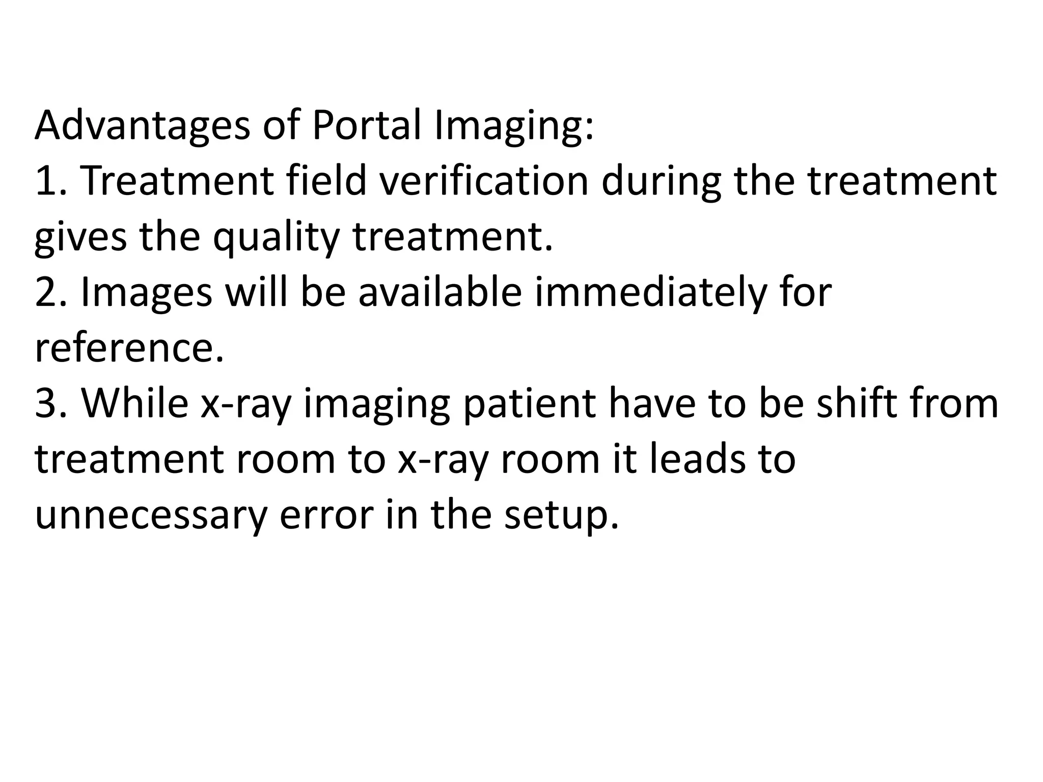 Advantages of Portal Imaging:
1. Treatment field verification during the treatment
gives the quality treatment.
2. Images will be available immediately for
reference.
3. While x-ray imaging patient have to be shift from
treatment room to x-ray room it leads to
unnecessary error in the setup.
 