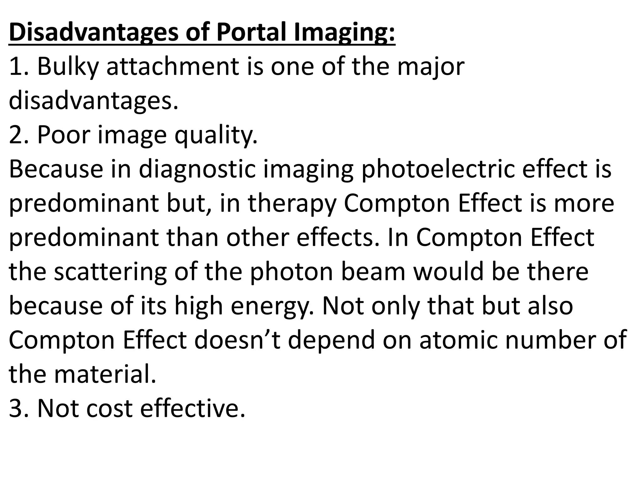 Disadvantages of Portal Imaging:
1. Bulky attachment is one of the major
disadvantages.
2. Poor image quality.
Because in diagnostic imaging photoelectric effect is
predominant but, in therapy Compton Effect is more
predominant than other effects. In Compton Effect
the scattering of the photon beam would be there
because of its high energy. Not only that but also
Compton Effect doesn’t depend on atomic number of
the material.
3. Not cost effective.
 