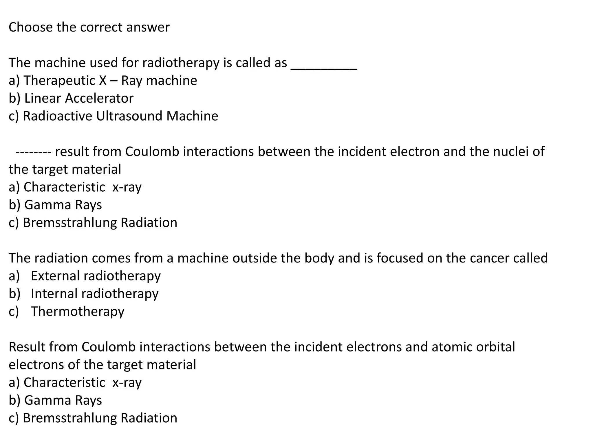 Choose the correct answer
The machine used for radiotherapy is called as _________
a) Therapeutic X – Ray machine
b) Linear Accelerator
c) Radioactive Ultrasound Machine
-------- result from Coulomb interactions between the incident electron and the nuclei of
the target material
a) Characteristic x-ray
b) Gamma Rays
c) Bremsstrahlung Radiation
The radiation comes from a machine outside the body and is focused on the cancer called
a) External radiotherapy
b) Internal radiotherapy
c) Thermotherapy
Result from Coulomb interactions between the incident electrons and atomic orbital
electrons of the target material
a) Characteristic x-ray
b) Gamma Rays
c) Bremsstrahlung Radiation
 
