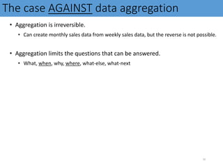 The case AGAINST data aggregation
• Aggregation is irreversible.
• Can create monthly sales data from weekly sales data, but the reverse is not possible.
• Aggregation limits the questions that can be answered.
• What, when, why, where, what-else, what-next
10
 