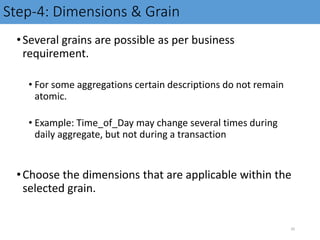 Step-4: Dimensions & Grain
•Several grains are possible as per business
requirement.
• For some aggregations certain descriptions do not remain
atomic.
• Example: Time_of_Day may change several times during
daily aggregate, but not during a transaction
•Choose the dimensions that are applicable within the
selected grain.
20
 