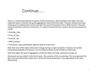 Continue…..
There is a relationship between the grain and the dimensions. When building a fact table, the most
important step is to declare the grain (aggregation level) of the fact table. The grain declares the exact
meaning of an individual fact record. Consider the case of transactions for an ATM machine. The grain
could be individual customer transaction, or number of transaction per week or the amount drawn per
month.
• Calendar_Date
• Time_of_Day
• Account _No
• ATM_Location
• Transaction_Type (withdrawal, deposit, balance inquiry etc.)
Note that none of the above dimensions change during a single transaction. However, for weekly
transactions probably only Account _No and ATM_Location can be treated as a dimension.
Note that higher the level of aggregation of the fact table, the fewer will be the number of
dimensions you can attach to the fact records. The converse of this is surprising. The more granular the
data, the more dimensions make sense. Hence the lowest-level data in any organization is the most
dimensional.
21
 