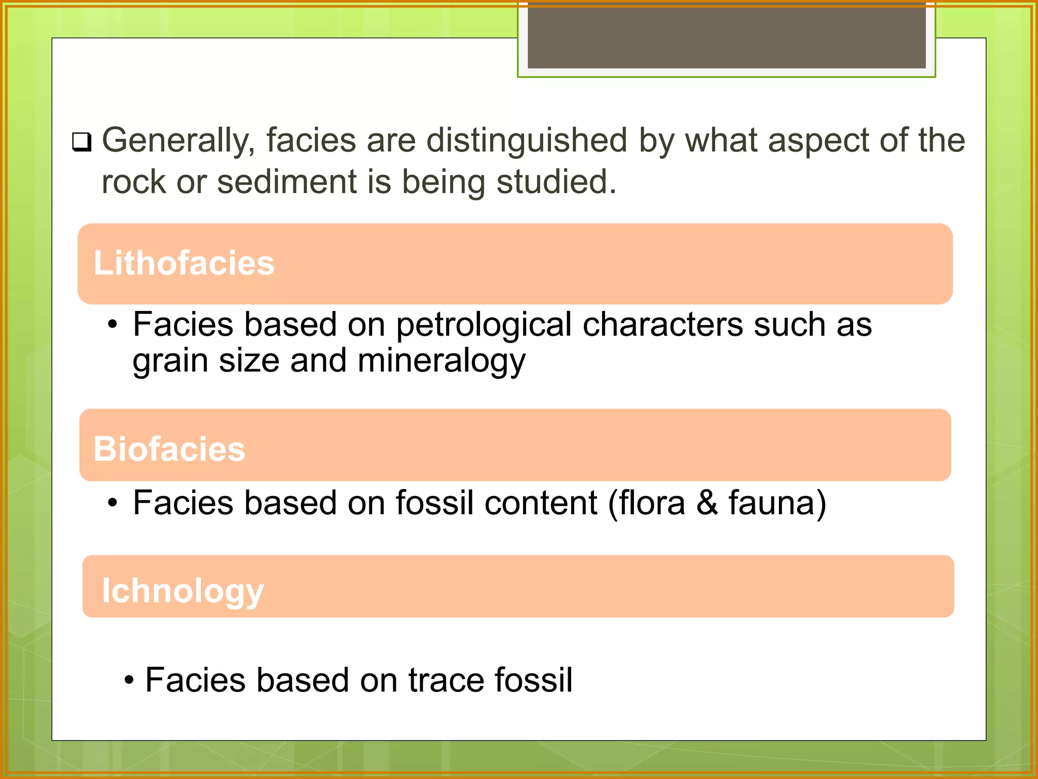  Generally, facies are distinguished by what aspect of the 
rock or sediment is being studied. 
Lithofacies 
• Facies based on petrological characters such as 
grain size and mineralogy 
Biofacies 
• Facies based on fossil content (flora & fauna) 
Ichnology 
• Facies based on trace fossil 
 