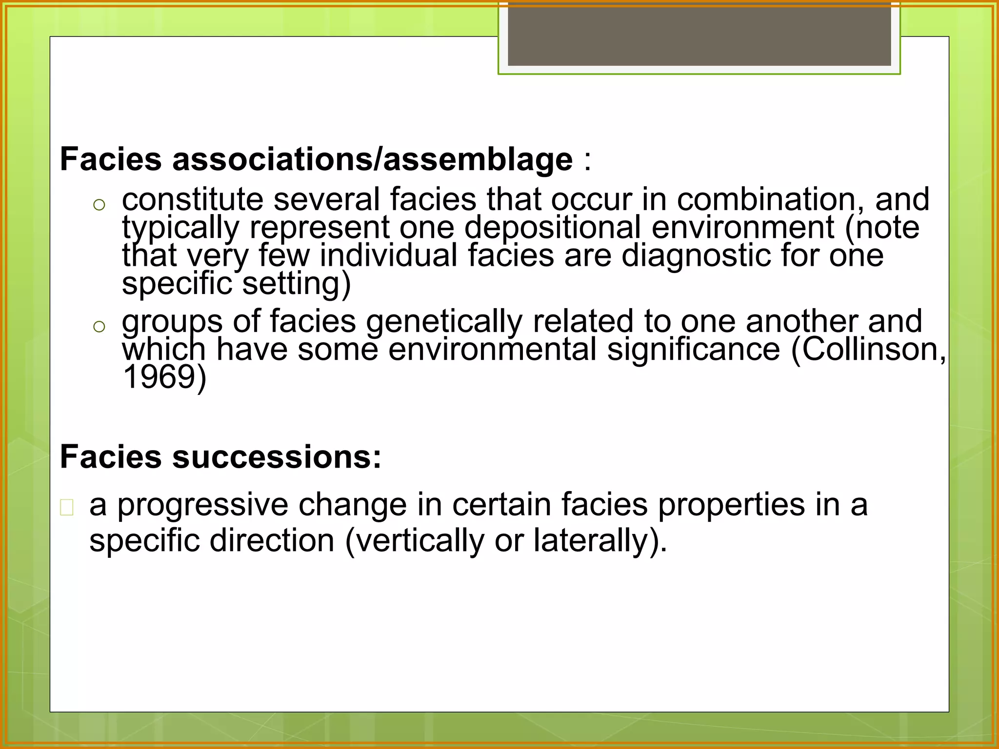 Facies associations/assemblage : 
o constitute several facies that occur in combination, and 
typically represent one depositional environment (note 
that very few individual facies are diagnostic for one 
specific setting) 
o groups of facies genetically related to one another and 
which have some environmental significance (Collinson, 
1969) 
Facies successions: 
 a progressive change in certain facies properties in a 
specific direction (vertically or laterally). 
 