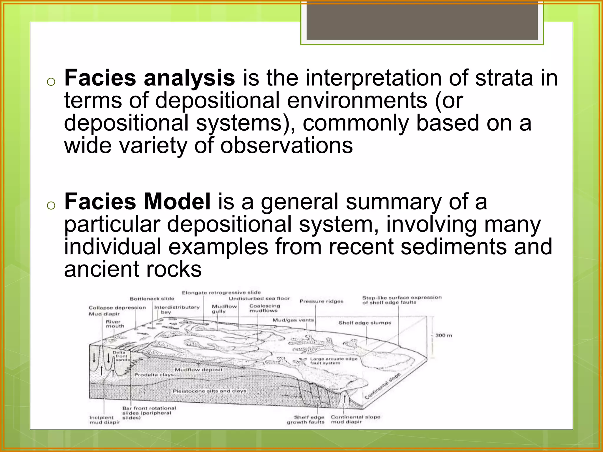 o Facies analysis is the interpretation of strata in 
terms of depositional environments (or 
depositional systems), commonly based on a 
wide variety of observations 
o Facies Model is a general summary of a 
particular depositional system, involving many 
individual examples from recent sediments and 
ancient rocks 
 