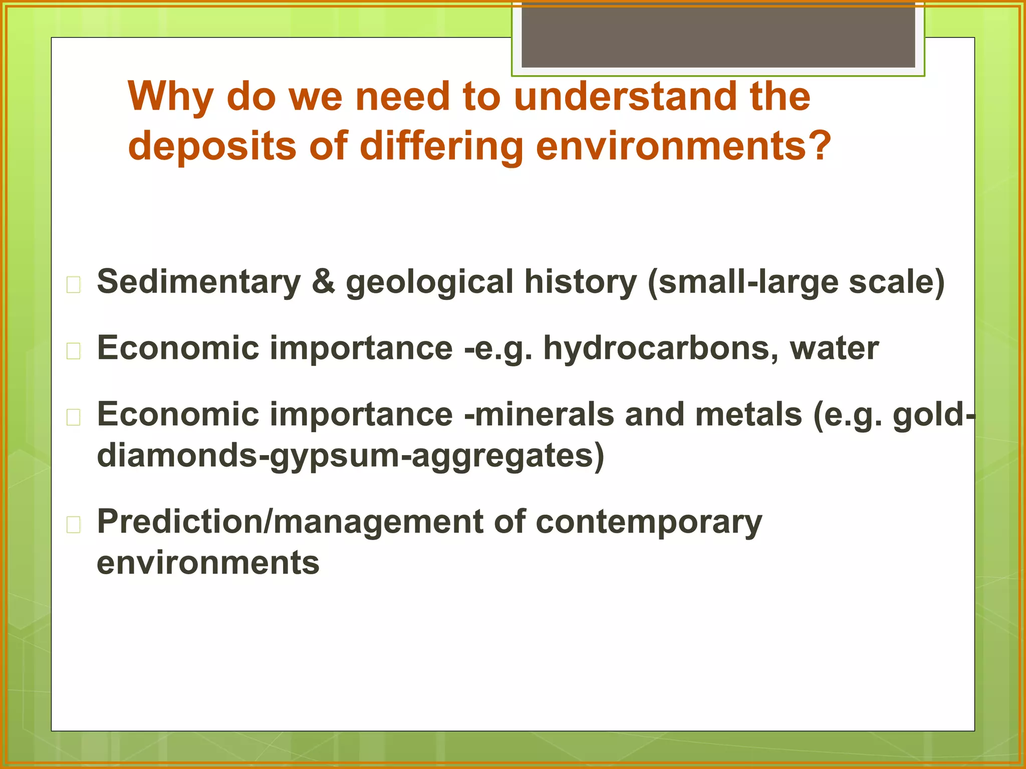 Why do we need to understand the 
deposits of differing environments? 
 Sedimentary & geological history (small-large scale) 
 Economic importance -e.g. hydrocarbons, water 
 Economic importance -minerals and metals (e.g. gold-diamonds- 
gypsum-aggregates) 
 Prediction/management of contemporary 
environments 
 