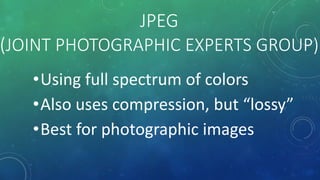 JPEG
(JOINT PHOTOGRAPHIC EXPERTS GROUP)
•Using full spectrum of colors
•Also uses compression, but “lossy”
•Best for photographic images
 