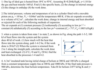 1. One kg of ideal gas is heated from 18oC to 93oC. Assuming R=0.264kJ/kgK, γ=1.18 for
the gas and heat transfer 160 kJ. Find (1) the specific heats, (2) the change in internal energy
(3) the change in enthalpy (4) the work done.
2.The initial pressure, volume and temperature of air in a cylinder fitted with a movable
piston are p1 = 10 bar, V1 = 0.04m3 and the temperature 400 K. if the air expands reversibly
to a volume of 0.2 m3 , calculate the work done, change in internal energy and heat absorbed
or rejected for each of the following methods of expansion
The air expands at (1) constant pressure (2) isothermally (3) according to law pv1.2 =
constant (4) adiabatically (5) according to the law pv2=constant.(Cv=.717, Cp=1.005 kJ/kgK)
3. when a system is taken from state 1 to state 2, as shown in Fig. along the path 1-3-2, 100
kJ of heat flows into the system and the system
does 40 kJ of work. (1) how much will the heat that
flows into the system along path 1-4-2 be, if the work
done is 20 kJ? (2) When the system is returned from
2 to 1 along the straight path, calculate the work done
and heat exchanged. (3) if U1=0 and U4=50 kJ, find the
heat absorbed in the processes 1-4 and 4-2.
4. A 3m3 insulated tank having initial charge of helium at 300 K and 100 kPa is charged
from a constant temperature supply line at 300 K and 1000 kPa. If the final tank pressure is
900 kPa, determine the final helium temperature. Take R for helium 2.077 kJ/kg K and γ=
p
v
3
1
2
4
 