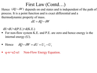 Hence depends on end states and is independent of the path of
process. It is a point function and is exact differential and a
thermodynamic property of mass.
dE=dU+d(P.E.)+d(K.E.)
 For non-flow system K.E. and P.E. are zero and hence energy is the
internal energy (U).
 Hence
 q-w=u2-u1 Non-Flow Energy Equation.
First Law (Contd…)
)
( W
Q 
 
W
Q
dE 
 

1
2 U
U
dU
W
Q 




 