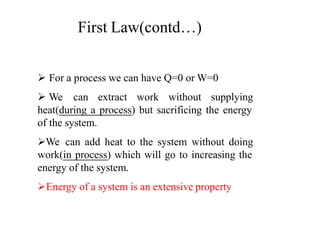  For a process we can have Q=0 or W=0
 We can extract work without supplying
heat(during a process) but sacrificing the energy
of the system.
We can add heat to the system without doing
work(in process) which will go to increasing the
energy of the system.
Energy of a system is an extensive property
First Law(contd…)
 