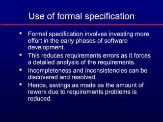 Use of formal specification

Formal specification involves investing more
effort in the early phases of software
development.

This reduces requirements errors as it forces
a detailed analysis of the requirements.

Incompleteness and inconsistencies can be
discovered and resolved.

Hence, savings as made as the amount of
rework due to requirements problems is
reduced.
 