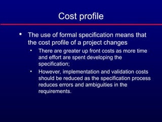 Cost profile

The use of formal specification means that
the cost profile of a project changes
• There are greater up front costs as more time
and effort are spent developing the
specification;
• However, implementation and validation costs
should be reduced as the specification process
reduces errors and ambiguities in the
requirements.
 