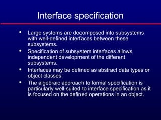 Interface specification

Large systems are decomposed into subsystems
with well-defined interfaces between these
subsystems.

Specification of subsystem interfaces allows
independent development of the different
subsystems.

Interfaces may be defined as abstract data types or
object classes.

The algebraic approach to formal specification is
particularly well-suited to interface specification as it
is focused on the defined operations in an object.
 