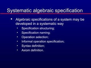 Systematic algebraic specification

Algebraic specifications of a system may be
developed in a systematic way
• Specification structuring;
• Specification naming;
• Operation selection;
• Informal operation specification;
• Syntax definition;
• Axiom definition.
 