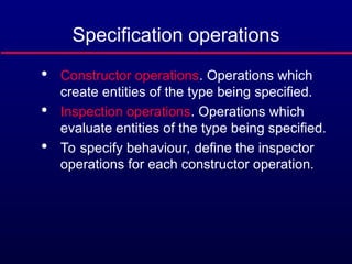 Specification operations

Constructor operations. Operations which
create entities of the type being specified.

Inspection operations. Operations which
evaluate entities of the type being specified.

To specify behaviour, define the inspector
operations for each constructor operation.
 
