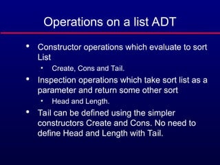 Operations on a list ADT

Constructor operations which evaluate to sort
List
• Create, Cons and Tail.

Inspection operations which take sort list as a
parameter and return some other sort
• Head and Length.

Tail can be defined using the simpler
constructors Create and Cons. No need to
define Head and Length with Tail.
 
