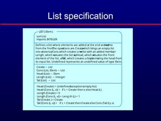 List specification
Head (Create) = Undefinedexception(empty list)
Head (Cons (L, v)) = if L = Create thenv else Head (L)
Leng
th (Create) = 0
Leng
th (Cons (L, v)) = Leng th (L) + 1
Tail (Create ) = Create
Tail (Cons (L, v)) = if L = Create thenCreate else Cons (Tail (L), v)
sortList
imports INTEGER
Defines a list where elements are added at the end and remo
ved
from the front.
The oper
ations are Create
, which br
ings an empty list
into e
xistence
, Cons
, which creates a ne
w list with an added member
,
Leng
th, which e
valuates the list siz
e, Head, which e
valuates the front
element of the list, and
Tail, which creates a list b
y remo
ving the head from
its input list. Undefined represents an undefined value of type Elem.
Create List
Cons (List, Elem)  List
Head (List)  Elem
Leng
th (List)  Integer
Tail (List)  List
LIST ( Elem )
 