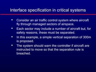 Interface specification in critical systems

Consider an air traffic control system where aircraft
fly through managed sectors of airspace.

Each sector may include a number of aircraft but, for
safety reasons, these must be separated.

In this example, a simple vertical separation of 300m
is proposed.

The system should warn the controller if aircraft are
instructed to move so that the separation rule is
breached.
 