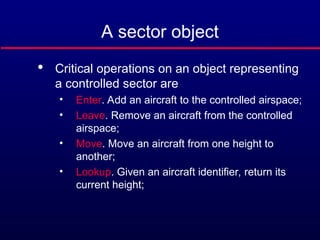 A sector object

Critical operations on an object representing
a controlled sector are
• Enter. Add an aircraft to the controlled airspace;
• Leave. Remove an aircraft from the controlled
airspace;
• Move. Move an aircraft from one height to
another;
• Lookup. Given an aircraft identifier, return its
current height;
 