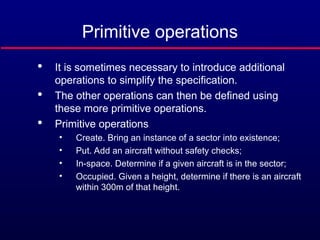 Primitive operations

It is sometimes necessary to introduce additional
operations to simplify the specification.

The other operations can then be defined using
these more primitive operations.

Primitive operations
• Create. Bring an instance of a sector into existence;
• Put. Add an aircraft without safety checks;
• In-space. Determine if a given aircraft is in the sector;
• Occupied. Given a height, determine if there is an aircraft
within 300m of that height.
 