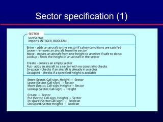 Sector specification (1)
Enter (S, CS, H) =
if In-space (S, CS ) then S exception (Aircraft already in sector)
elsif Occupied (S, H) then S exception (Height conflict)
else Put (S, CS, H)
sortSector
imports INTEGER, BOOLEAN
Enter - adds an aircraft to the sector if safety conditions are satisfed
Leave - removes an aircraft from the sector
Move - moves an aircraft from one height to another if safe to do so
Lookup - Finds the height of an aircraft in the sector
Create - creates an empty sector
Put - adds an aircraft to a sector with no constraint checks
In-space - checks if an aircraft is already in a sector
Occupied - checks if a specified height is available
Enter (Sector, Call-sign, Height)  Sector
Leave (Sector, Call-sign)  Sector
Move (Sector, Call-sign, Height)  Sector
Lookup (Sector, Call-sign)  Height
Create  Sector
Put (Sector, Call-sign, Height)  Sector
In-space (Sector
, Call-sign)  Boolean
Occupied (Sector
, Height)  Boolean
SECTOR
 