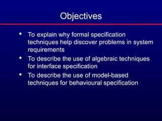 Objectives

To explain why formal specification
techniques help discover problems in system
requirements

To describe the use of algebraic techniques
for interface specification

To describe the use of model-based
techniques for behavioural specification
 
