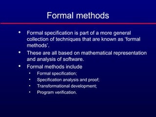 Formal methods

Formal specification is part of a more general
collection of techniques that are known as ‘formal
methods’.

These are all based on mathematical representation
and analysis of software.

Formal methods include
• Formal specification;
• Specification analysis and proof;
• Transformational development;
• Program verification.
 