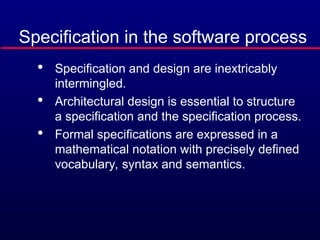 Specification in the software process

Specification and design are inextricably
intermingled.

Architectural design is essential to structure
a specification and the specification process.

Formal specifications are expressed in a
mathematical notation with precisely defined
vocabulary, syntax and semantics.
 