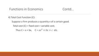 Functions in Economics Contd…
4) Total Cost Function (C):
Suppose a firm produces a quantity x of a certain good.
Total cost (C) = fixed cost + variable cost.
Thus C = a + bx, C = a𝑥2 + 𝑏𝑥 + 𝑐 etc.
 