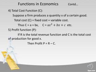 Functions in Economics Contd…
4) Total Cost Function (C):
Suppose a firm produces a quantity x of a certain good.
Total cost (C) = fixed cost + variable cost.
Thus C = a + bx, C = a𝑥2
+ 𝑏𝑥 + 𝑐 etc.
5) Profit function (P):
If R is the total revenue function and C is the total cost
of production for good x.
Then Profit P = R – C.
 