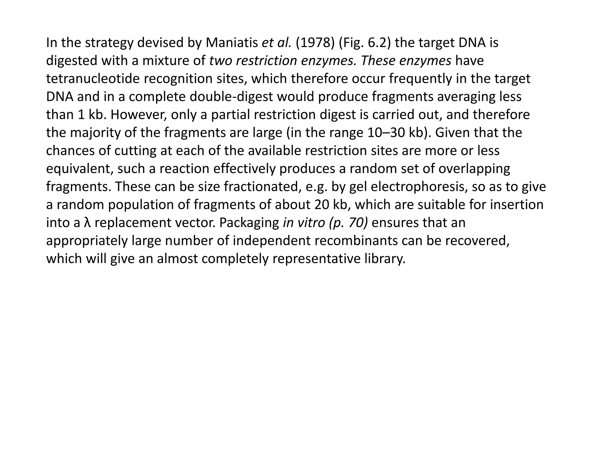 In the strategy devised by Maniatis et al. (1978) (Fig. 6.2) the target DNA is
digested with a mixture of two restriction enzymes. These enzymes have
tetranucleotide recognition sites, which therefore occur frequently in the target
DNA and in a complete double-digest would produce fragments averaging less
than 1 kb. However, only a partial restriction digest is carried out, and therefore
the majority of the fragments are large (in the range 10–30 kb). Given that the
chances of cutting at each of the available restriction sites are more or less
equivalent, such a reaction effectively produces a random set of overlapping
fragments. These can be size fractionated, e.g. by gel electrophoresis, so as to give
a random population of fragments of about 20 kb, which are suitable for insertion
into a λ replacement vector. Packaging in vitro (p. 70) ensures that an
appropriately large number of independent recombinants can be recovered,
which will give an almost completely representative library.
 