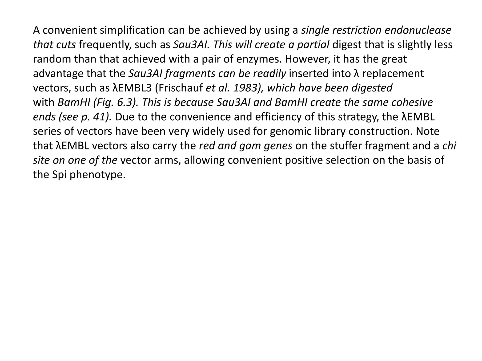 A convenient simplification can be achieved by using a single restriction endonuclease
that cuts frequently, such as Sau3AI. This will create a partial digest that is slightly less
random than that achieved with a pair of enzymes. However, it has the great
advantage that the Sau3AI fragments can be readily inserted into λ replacement
vectors, such as λEMBL3 (Frischauf et al. 1983), which have been digested
with BamHI (Fig. 6.3). This is because Sau3AI and BamHI create the same cohesive
ends (see p. 41). Due to the convenience and efficiency of this strategy, the λEMBL
series of vectors have been very widely used for genomic library construction. Note
that λEMBL vectors also carry the red and gam genes on the stuffer fragment and a chi
site on one of the vector arms, allowing convenient positive selection on the basis of
the Spi phenotype.
 