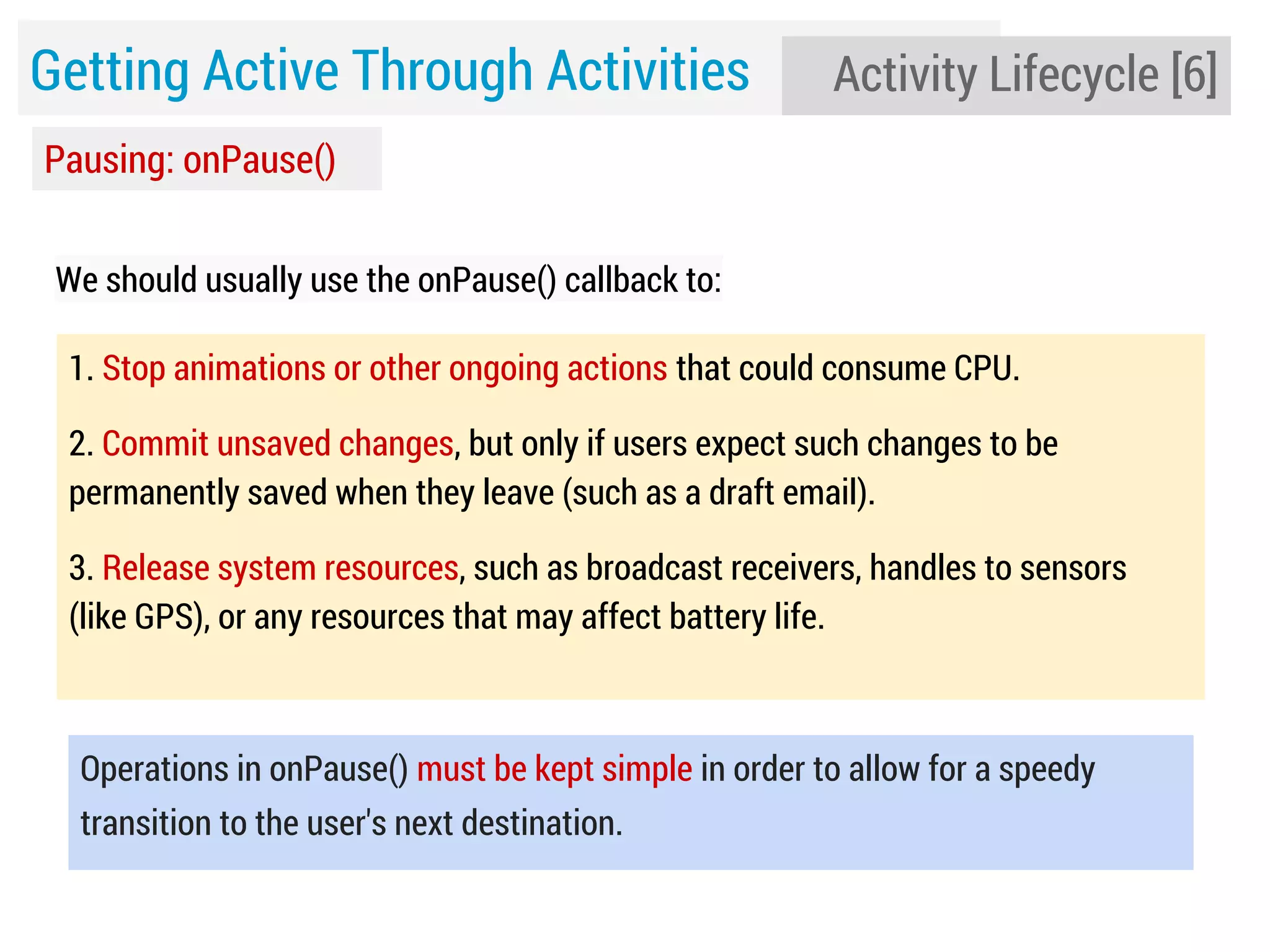 Getting Active Through Activities

Activity Lifecycle [6]

Pausing: onPause()
We should usually use the onPause() callback to:
1. Stop animations or other ongoing actions that could consume CPU.
2. Commit unsaved changes, but only if users expect such changes to be
permanently saved when they leave (such as a draft email).
3. Release system resources, such as broadcast receivers, handles to sensors
(like GPS), or any resources that may affect battery life.

Operations in onPause() must be kept simple in order to allow for a speedy
transition to the user's next destination.

 